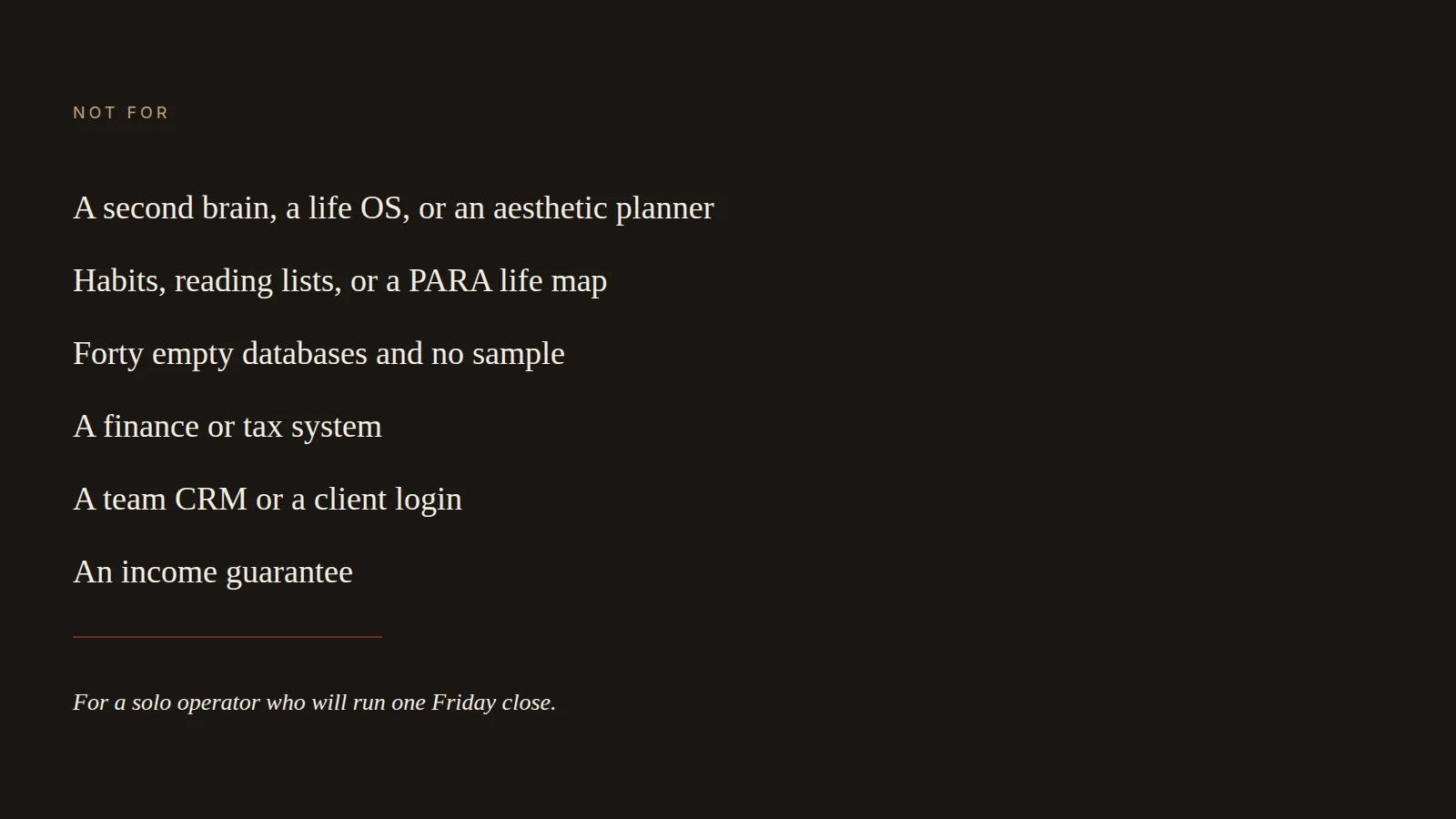 A dark panel titled Not for: life OS, habit lists, empty databases, finance, team CRM, and an income guarantee. The last line is for a solo operator’s Friday close.